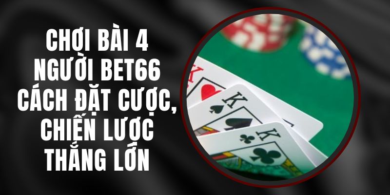 Chơi Bài 4 Người Bet66 – Cách Đặt Cược, Chiến Lược Thắng Lớn